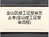 金山区焊工证复审怎么考(金山焊工证复审流程)