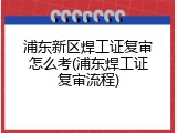 浦东新区焊工证复审怎么考(浦东焊工证复审流程)