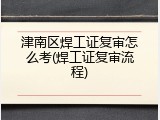 津南区焊工证复审怎么考(焊工证复审流程)