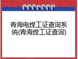 青海电焊工证查询系统(青海焊工证查询)