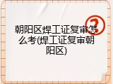 朝阳区焊工证复审怎么考(焊工证复审朝阳区)