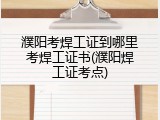 濮阳考焊工证到哪里考焊工证书(濮阳焊工证考点)