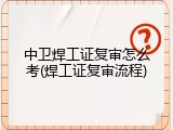 中卫焊工证复审怎么考(焊工证复审流程)