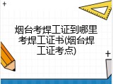 烟台考焊工证到哪里考焊工证书(烟台焊工证考点)