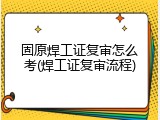 固原焊工证复审怎么考(焊工证复审流程)