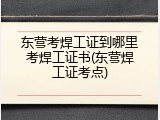 东营考焊工证到哪里考焊工证书(东营焊工证考点)