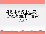 乌鲁木齐焊工证复审怎么考(焊工证复审流程)