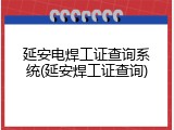 延安电焊工证查询系统(延安焊工证查询)