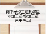 南平考焊工证到哪里考焊工证书(焊工证南平考点)
