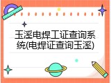 玉溪电焊工证查询系统(电焊证查询玉溪)