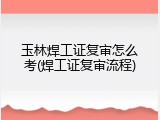 玉林焊工证复审怎么考(焊工证复审流程)