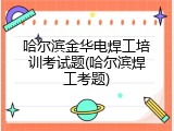 哈尔滨金华电焊工培训考试题(哈尔滨焊工考题)