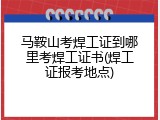 马鞍山考焊工证到哪里考焊工证书(焊工证报考地点)