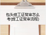包头焊工证复审怎么考(焊工证复审流程)