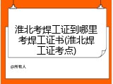 淮北考焊工证到哪里考焊工证书(淮北焊工证考点)