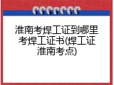 淮南考焊工证到哪里考焊工证书(焊工证淮南考点)
