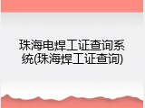 珠海电焊工证查询系统(珠海焊工证查询)