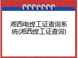 湘西电焊工证查询系统(湘西焊工证查询)