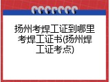 扬州考焊工证到哪里考焊工证书(扬州焊工证考点)