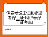 伊春考焊工证到哪里考焊工证书(伊春焊工证考点)