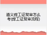 遵义焊工证复审怎么考(焊工证复审流程)