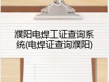 濮阳电焊工证查询系统(电焊证查询濮阳)