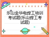 乐山金华电焊工培训考试题(乐山焊工考试题)