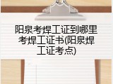 阳泉考焊工证到哪里考焊工证书(阳泉焊工证考点)