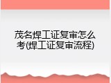 茂名焊工证复审怎么考(焊工证复审流程)