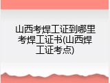 山西考焊工证到哪里考焊工证书(山西焊工证考点)