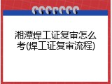 湘潭焊工证复审怎么考(焊工证复审流程)