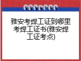 雅安考焊工证到哪里考焊工证书(雅安焊工证考点)