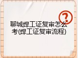 聊城焊工证复审怎么考(焊工证复审流程)