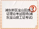浦东新区宝山区焊工证理论考试现场(浦东宝山焊工证考试)