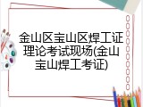 金山区宝山区焊工证理论考试现场(金山宝山焊工考证)