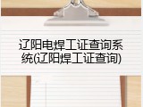 辽阳电焊工证查询系统(辽阳焊工证查询)