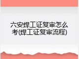 六安焊工证复审怎么考(焊工证复审流程)