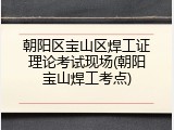 朝阳区宝山区焊工证理论考试现场(朝阳宝山焊工考点)