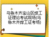 乌鲁木齐宝山区焊工证理论考试现场(乌鲁木齐焊工证考场)