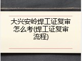大兴安岭焊工证复审怎么考(焊工证复审流程)