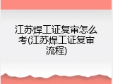 江苏焊工证复审怎么考(江苏焊工证复审流程)