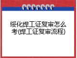 绥化焊工证复审怎么考(焊工证复审流程)