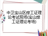 中卫宝山区焊工证理论考试现场(宝山焊工证理论考场)