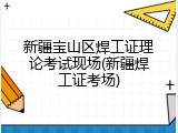 新疆宝山区焊工证理论考试现场(新疆焊工证考场)