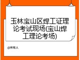 玉林宝山区焊工证理论考试现场(宝山焊工理论考场)
