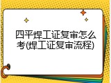 四平焊工证复审怎么考(焊工证复审流程)