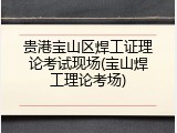 贵港宝山区焊工证理论考试现场(宝山焊工理论考场)