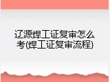 辽源焊工证复审怎么考(焊工证复审流程)