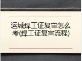 运城焊工证复审怎么考(焊工证复审流程)