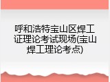 呼和浩特宝山区焊工证理论考试现场(宝山焊工理论考点)